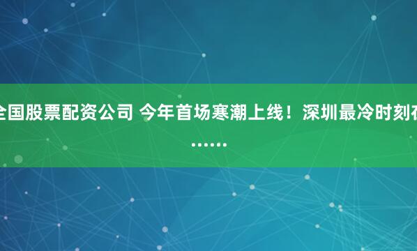 全国股票配资公司 今年首场寒潮上线！深圳最冷时刻在......