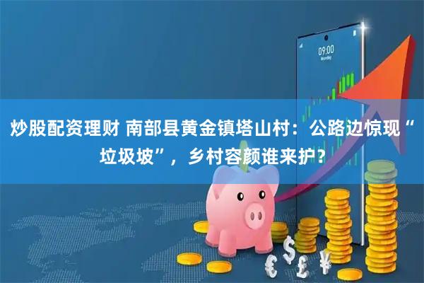 炒股配资理财 南部县黄金镇塔山村：公路边惊现“垃圾坡”，乡村容颜谁来护？