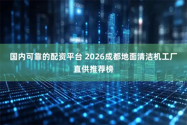 国内可靠的配资平台 2026成都地面清洁机工厂直供推荐榜