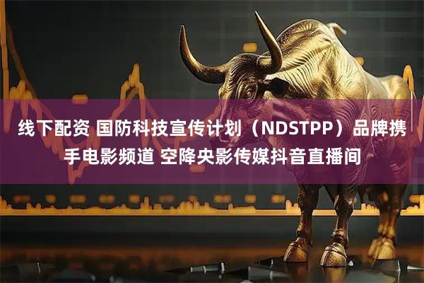 线下配资 国防科技宣传计划（NDSTPP）品牌携手电影频道 空降央影传媒抖音直播间