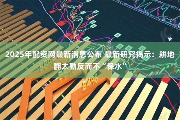 2025年配资网最新消息公布 最新研究揭示：耕地翻太勤反而不“保水”