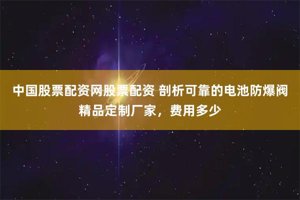 中国股票配资网股票配资 剖析可靠的电池防爆阀精品定制厂家，费用多少