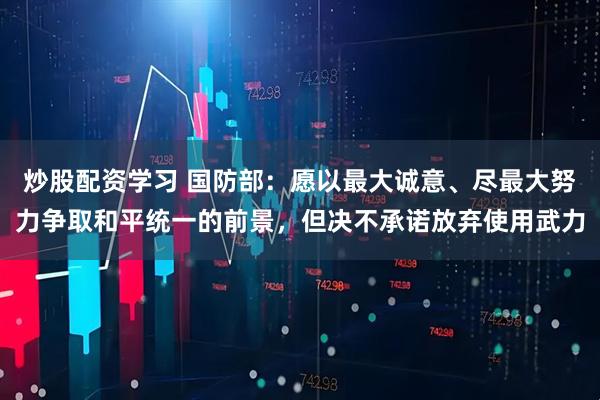 炒股配资学习 国防部：愿以最大诚意、尽最大努力争取和平统一的前景，但决不承诺放弃使用武力