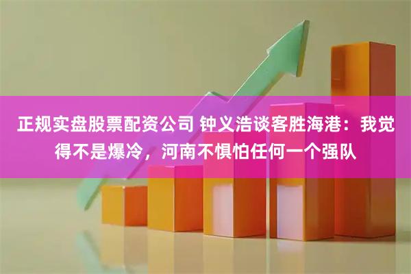 正规实盘股票配资公司 钟义浩谈客胜海港：我觉得不是爆冷，河南不惧怕任何一个强队